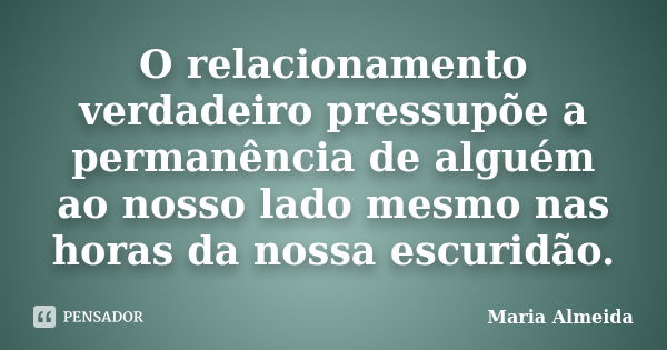 O relacionamento verdadeiro pressupõe a permanência de alguém ao nosso lado mesmo nas horas da nossa escuridão.... Frase de Maria Almeida.