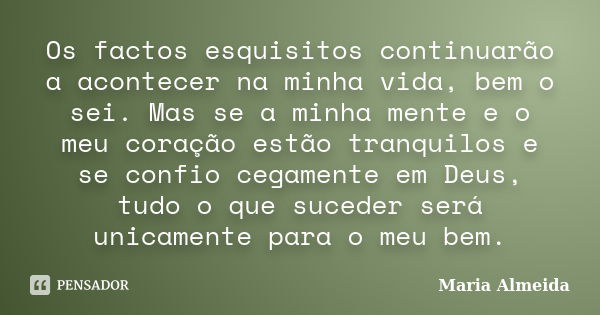 Os factos esquisitos continuarão a acontecer na minha vida, bem o sei. Mas se a minha mente e o meu coração estão tranquilos e se confio cegamente em Deus, tudo... Frase de Maria Almeida.