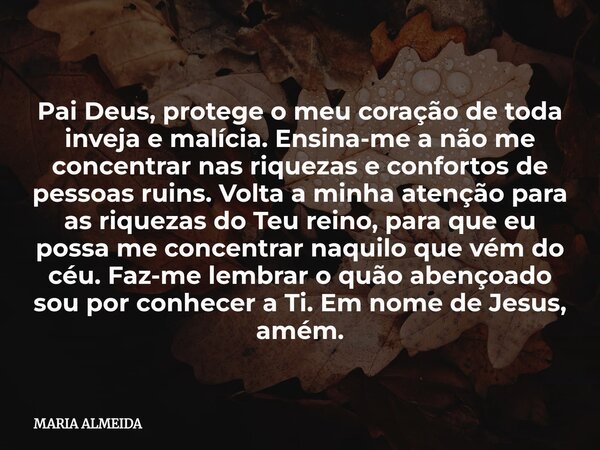 Pai Deus, protege o meu coração de toda inveja e malícia. Ensina-me a não me concentrar nas riquezas e confortos de pessoas ruins. Volta a minha atenção para as... Frase de MARIA ALMEIDA.