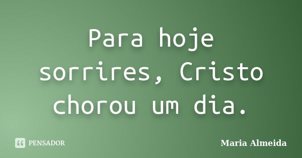 Para hoje sorrires, Cristo chorou um dia.... Frase de Maria Almeida.