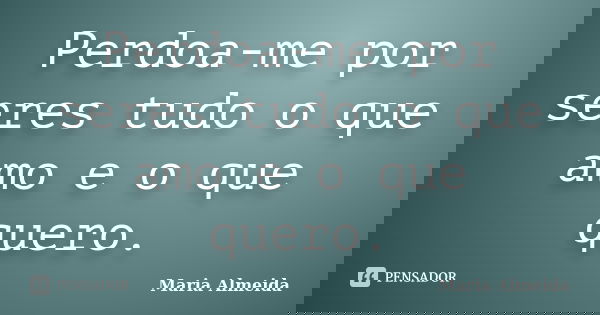 Perdoa-me por seres tudo o que amo e o que quero.... Frase de Maria Almeida.