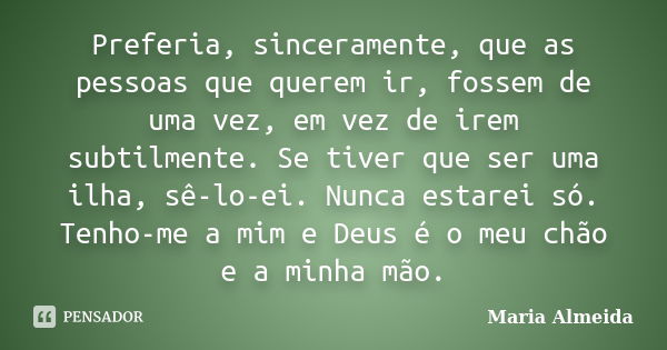 Preferia, sinceramente, que as pessoas que querem ir, fossem de uma vez, em vez de irem subtilmente. Se tiver que ser uma ilha, sê-lo-ei. Nunca estarei só. Tenh... Frase de Maria Almeida.