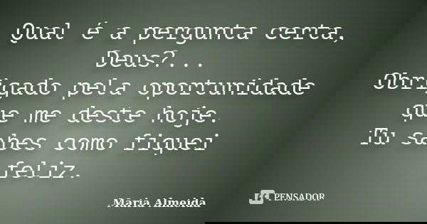 Qual é a pergunta certa, Deus?... Obrigado pela oportunidade que me deste hoje. Tu sabes como fiquei feliz.... Frase de Maria Almeida.