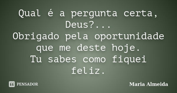 Qual é a pergunta certa, Deus?... Obrigado pela oportunidade que me deste hoje. Tu sabes como fiquei feliz.... Frase de Maria Almeida.