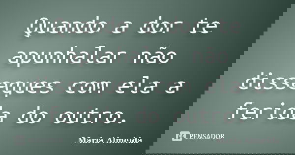 Quando a dor te apunhalar não disseques com ela a ferida do outro.... Frase de Maria Almeida.