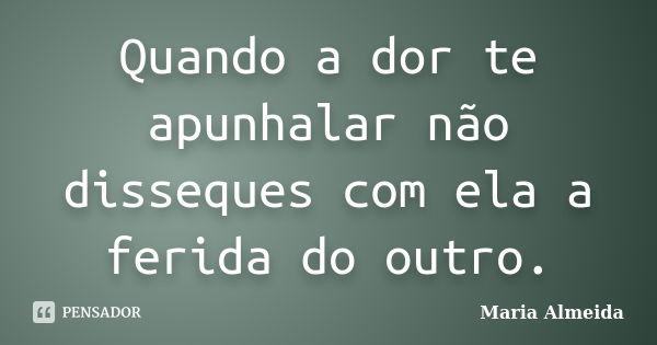 Quando a dor te apunhalar não disseques com ela a ferida do outro.... Frase de Maria Almeida.