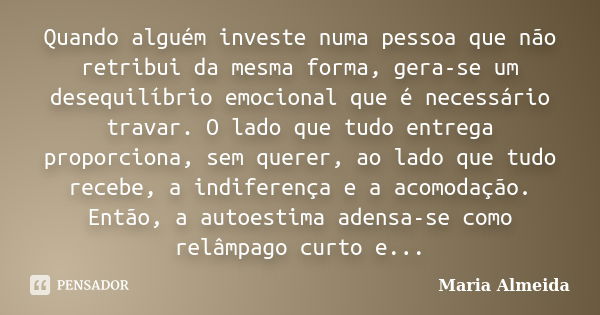 Quando alguém investe numa pessoa que não retribui da mesma forma, gera-se um desequilíbrio emocional que é necessário travar. O lado que tudo entrega proporcio... Frase de Maria Almeida.