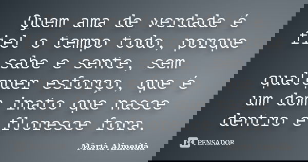 Quem ama de verdade é fiel o tempo todo, porque sabe e sente, sem qualquer esforço, que é um dom inato que nasce dentro e floresce fora.... Frase de Maria Almeida.