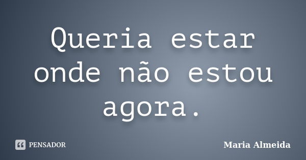 Queria estar onde não estou agora.... Frase de Maria Almeida.