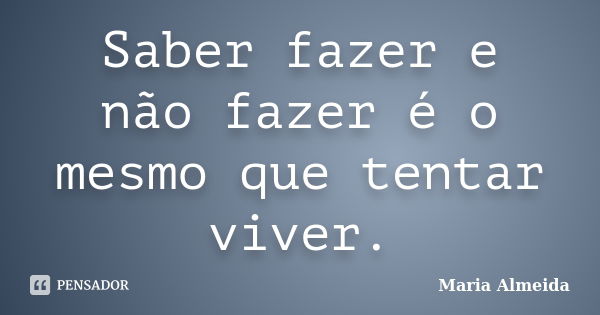 Saber fazer e não fazer é o mesmo que tentar viver.... Frase de Maria Almeida.