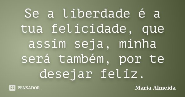 Se a liberdade é a tua felicidade, que assim seja, minha será também, por te desejar feliz.... Frase de Maria Almeida.