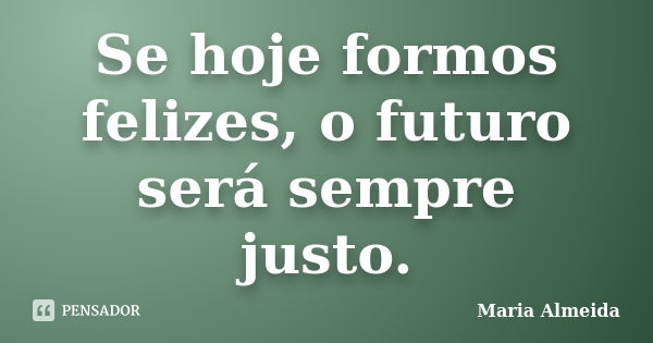 Se hoje formos felizes, o futuro será sempre justo.... Frase de Maria Almeida.