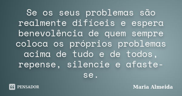 Se os seus problemas são realmente difíceis e espera benevolência de quem sempre coloca os próprios problemas acima de tudo e de todos, repense, silencie e afas... Frase de Maria Almeida.