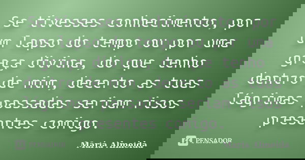Se tivesses conhecimento, por um lapso do tempo ou por uma graça divina, do que tenho dentro de mim, decerto as tuas lágrimas passadas seriam risos presentes co... Frase de Maria Almeida.