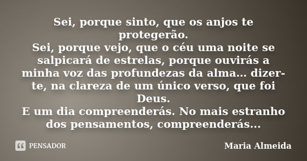 Sei, porque sinto, que os anjos te protegerão. Sei, porque vejo, que o céu uma noite se salpicará de estrelas, porque ouvirás a minha voz das profundezas da alm... Frase de Maria Almeida.