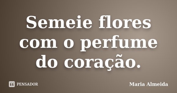 Semeie flores com o perfume do coração.... Frase de Maria Almeida.