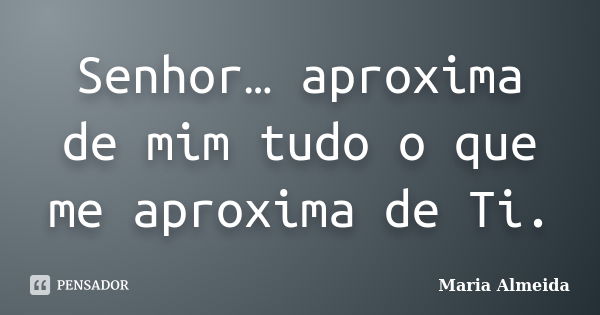 Senhor… aproxima de mim tudo o que me aproxima de Ti.... Frase de Maria Almeida.