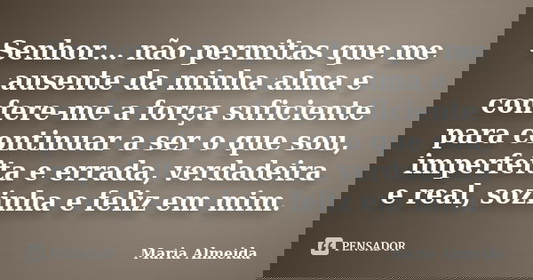 Senhor… não permitas que me ausente da minha alma e confere-me a força suficiente para continuar a ser o que sou, imperfeita e errada, verdadeira e real, sozinh... Frase de Maria Almeida.