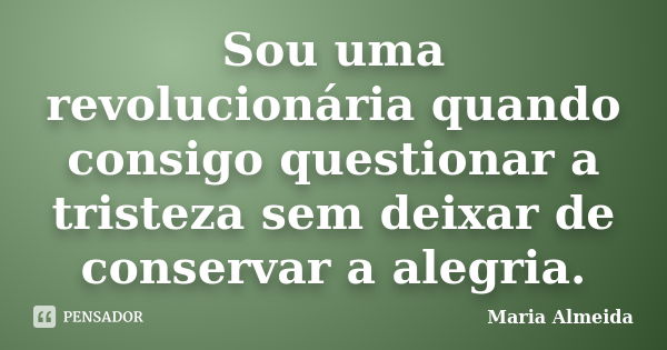 Sou uma revolucionária quando consigo questionar a tristeza sem deixar de conservar a alegria.... Frase de Maria Almeida.