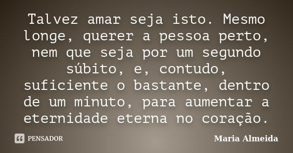 Talvez amar seja isto. Mesmo longe, querer a pessoa perto, nem que seja por um segundo súbito, e, contudo, suficiente o bastante, dentro de um minuto, para aume... Frase de Maria Almeida.