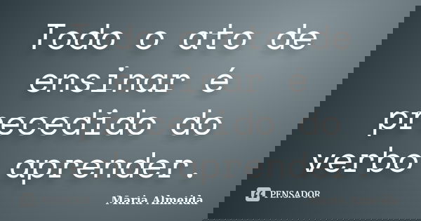 Todo o ato de ensinar é precedido do verbo aprender.... Frase de Maria Almeida.