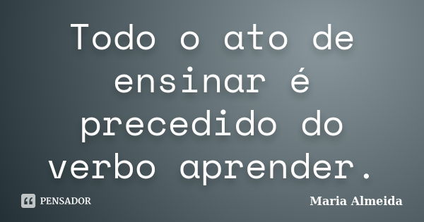 Todo o ato de ensinar é precedido do verbo aprender.... Frase de Maria Almeida.