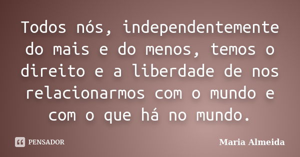 Todos nós, independentemente do mais e do menos, temos o direito e a liberdade de nos relacionarmos com o mundo e com o que há no mundo.... Frase de Maria Almeida.