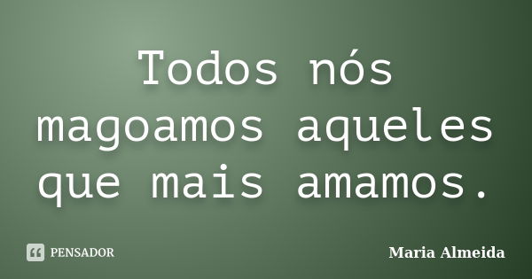 Todos nós magoamos aqueles que mais amamos.... Frase de Maria Almeida.