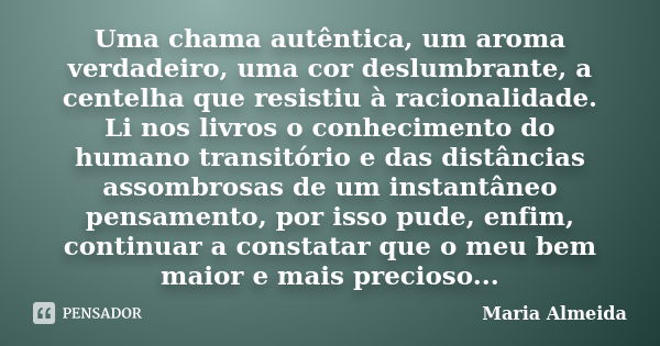 Uma chama autêntica, um aroma verdadeiro, uma cor deslumbrante, a centelha que resistiu à racionalidade. Li nos livros o conhecimento do humano transitório e da... Frase de Maria Almeida.