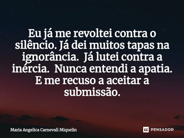 ⁠Eu já me revoltei contra o silêncio. Já dei muitos tapas na ignorância. Já lutei contra a inércia. Nunca entendi a apatia. E me recuso a aceitar a submissão.... Frase de Maria Angélica Carnevali Miquelin.