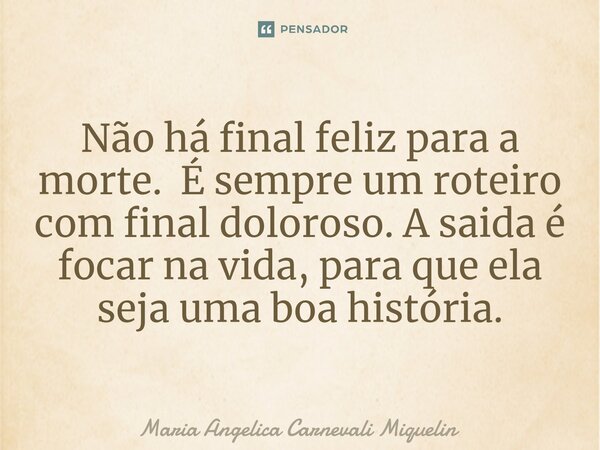 Não há final feliz para a morte. É sempre um roteiro com final doloroso. A saida é focar na vida, para que ela seja uma boa história.... Frase de Maria Angélica Carnevali Miquelin.