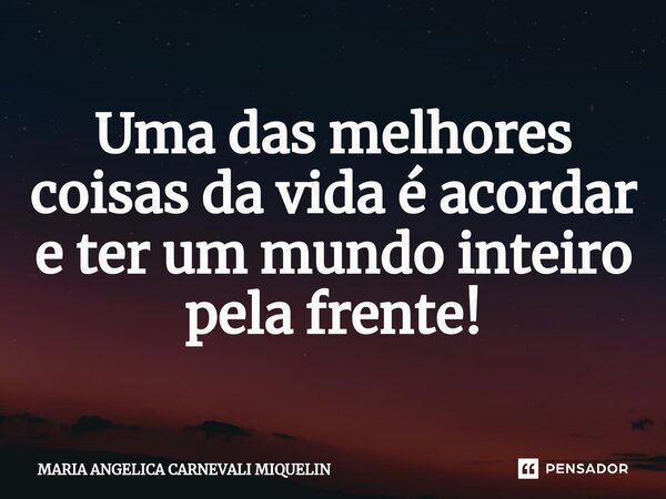 ⁠Uma das melhores coisas da vida é acordar e ter um mundo inteiro pela frente!... Frase de Maria Angélica Carnevali Miquelin.