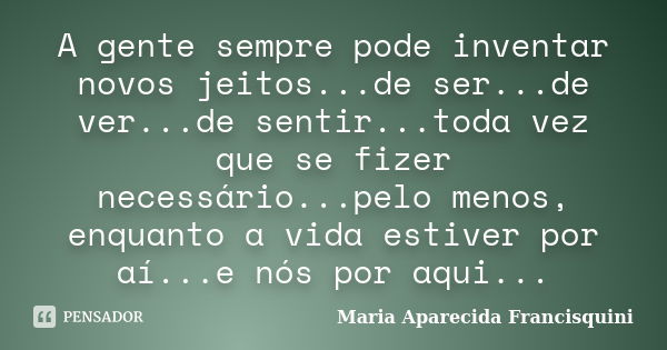 A gente sempre pode inventar novos jeitos...de ser...de ver...de sentir...toda vez que se fizer necessário...pelo menos, enquanto a vida estiver por aí...e nós ... Frase de Maria Aparecida Francisquini.