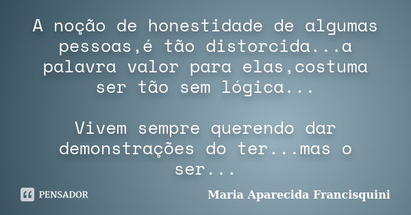 A noção de honestidade de algumas pessoas,é tão distorcida...a palavra valor para elas,costuma ser tão sem lógica... Vivem sempre querendo dar demonstrações do ... Frase de Maria Aparecida Francisquini.