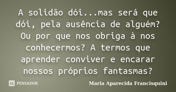 A solidão dói...mas será que dói, pela ausência de alguém? Ou por que nos obriga à nos conhecermos? A termos que aprender conviver e encarar nossos próprios fan... Frase de Maria Aparecida Francisquini.