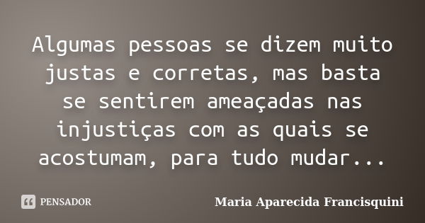 Algumas pessoas se dizem muito justas e corretas, mas basta se sentirem ameaçadas nas injustiças com as quais se acostumam, para tudo mudar...... Frase de Maria Aparecida Francisquini.