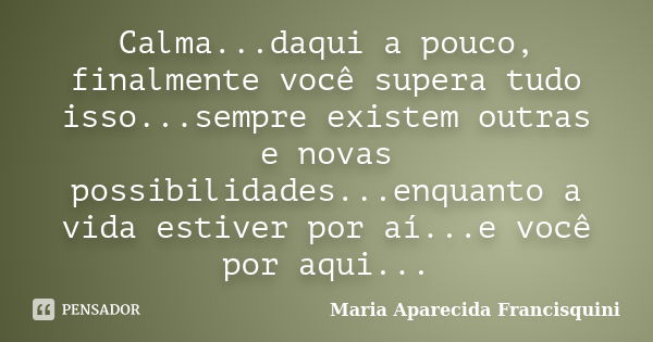 Calma...daqui a pouco, finalmente você supera tudo isso...sempre existem outras e novas possibilidades...enquanto a vida estiver por aí...e você por aqui...... Frase de Maria Aparecida Francisquini.