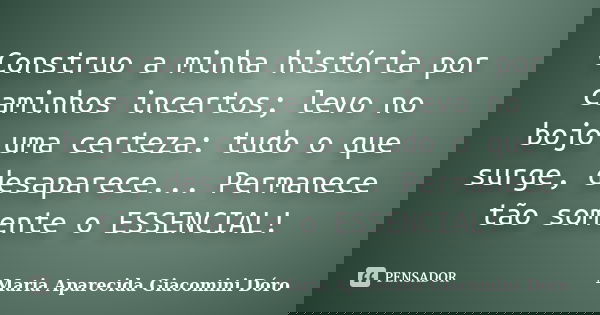 Construo a minha história por caminhos incertos; levo no bojo uma certeza: tudo o que surge, desaparece... Permanece tão somente o ESSENCIAL!... Frase de Maria Aparecida Giacomini Dóro.