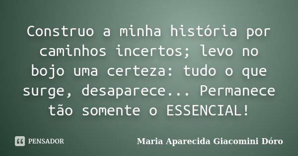 Construo a minha história por caminhos incertos; levo no bojo uma certeza: tudo o que surge, desaparece... Permanece tão somente o ESSENCIAL!... Frase de Maria Aparecida Giacomini Dóro.