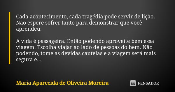 Cada acontecimento, cada tragédia pode servir de lição. Não espere sofrer tanto para demonstrar que você aprendeu. A vida é passageira. Então podendo aproveite ... Frase de Maria Aparecida de Oliveira Moreira.