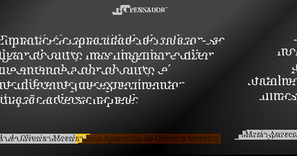 Empatia é a capacidade de colocar - se no lugar do outro, mas imaginar e dizer que entende a dor do outro, é totalmente diferente que experimentar uma situação ... Frase de Maria Aparecida de Oliveira Moreira.
