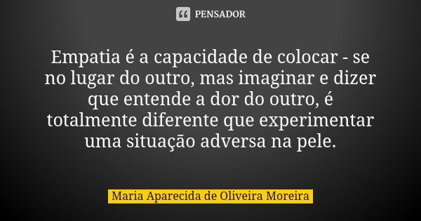 Empatia é a capacidade de colocar - se no lugar do outro, mas imaginar e dizer que entende a dor do outro, é totalmente diferente que experimentar uma situação ... Frase de Maria Aparecida de Oliveira Moreira.