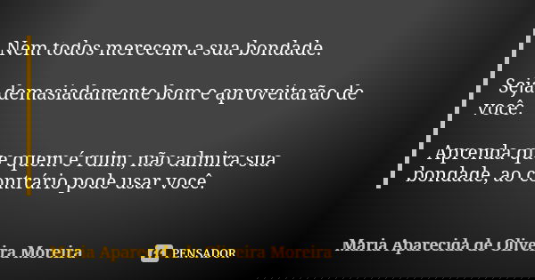 Nem todos merecem a sua bondade. Seja demasiadamente bom e aproveitarão de você. Aprenda que quem é ruim, não admira sua bondade, ao contrário pode usar você.... Frase de Maria Aparecida de Oliveira Moreira.