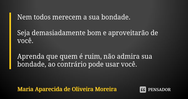 Nem todos merecem a sua bondade. Seja demasiadamente bom e aproveitarão de você. Aprenda que quem é ruim, não admira sua bondade, ao contrário pode usar você.... Frase de Maria Aparecida de Oliveira Moreira.