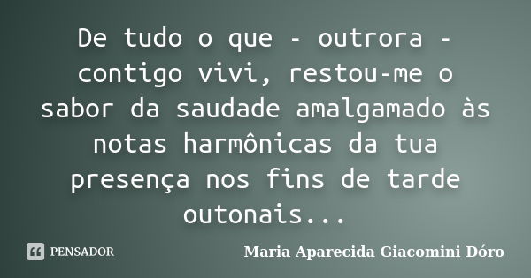 De tudo o que - outrora - contigo vivi, restou-me o sabor da saudade amalgamado às notas harmônicas da tua presença nos fins de tarde outonais...... Frase de Maria Aparecida Giacomini Dóro.