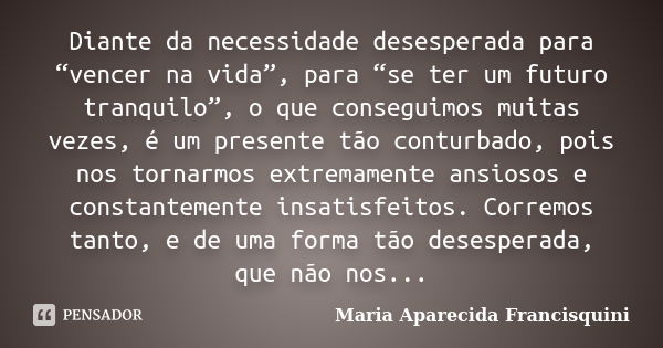 Diante da necessidade desesperada para “vencer na vida”, para “se ter um futuro tranquilo”, o que conseguimos muitas vezes, é um presente tão conturbado, pois n... Frase de Maria Aparecida Francisquini.