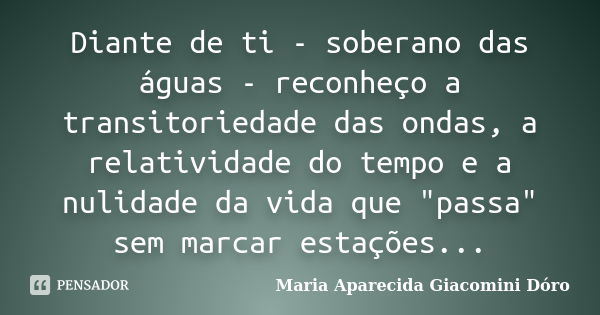 Diante de ti - soberano das águas - reconheço a transitoriedade das ondas, a relatividade do tempo e a nulidade da vida que "passa" sem marcar estaçõe... Frase de Maria Aparecida Giacomini Dóro.