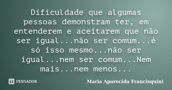 Dificuldade que algumas pessoas demonstram ter, em entenderem e aceitarem que não ser igual...não ser comum...é só isso mesmo...não ser igual...nem ser comum...... Frase de Maria Aparecida Francisquini.