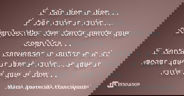 É tão bom o bom... É tão ruim o ruim... Simples!Mas tem tanta gente que complica... E tenta convencer o outro e a si mesmo que o bom é ruim...e que o ruim é que... Frase de Maria Aparecida Francisquini.