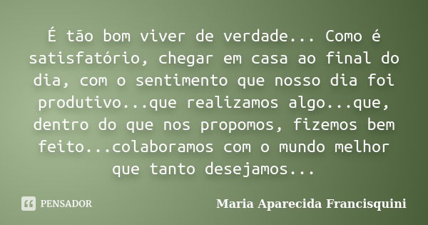 É tão bom viver de verdade... Como é satisfatório, chegar em casa ao final do dia, com o sentimento que nosso dia foi produtivo...que realizamos algo...que, den... Frase de Maria Aparecida Francisquini.